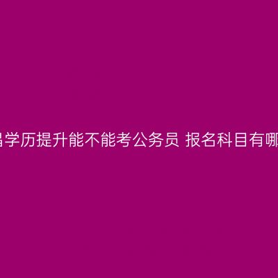 南昌学历提升能不能考公务员 报名科目有哪些